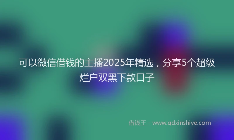 可以微信借钱的主播2025年精选，分享5个超级烂户双黑下款口子