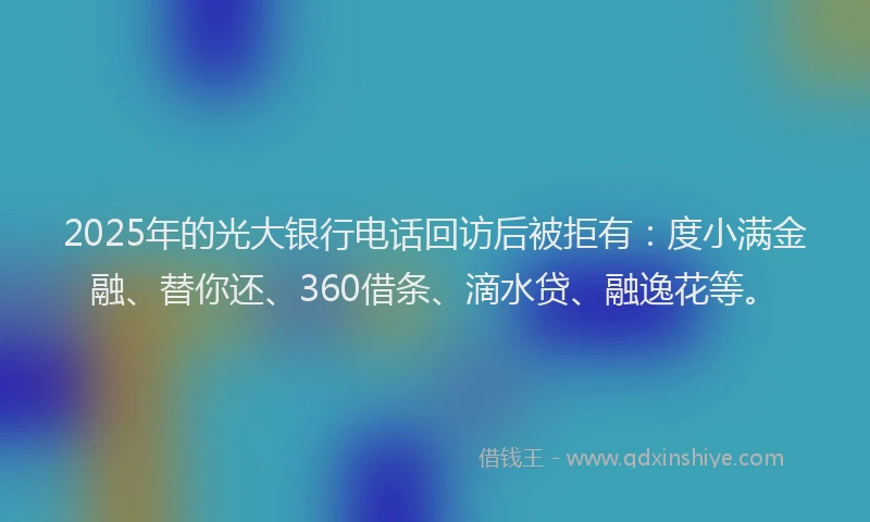 2025年的光大银行电话回访后被拒有：度小满金融、替你还、360借条、滴水贷、融逸花等。