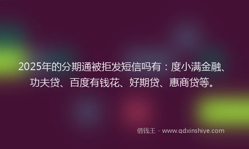 2025年的分期通被拒发短信吗有：度小满金融、功夫贷、百度有钱花、好期贷、惠商贷等。