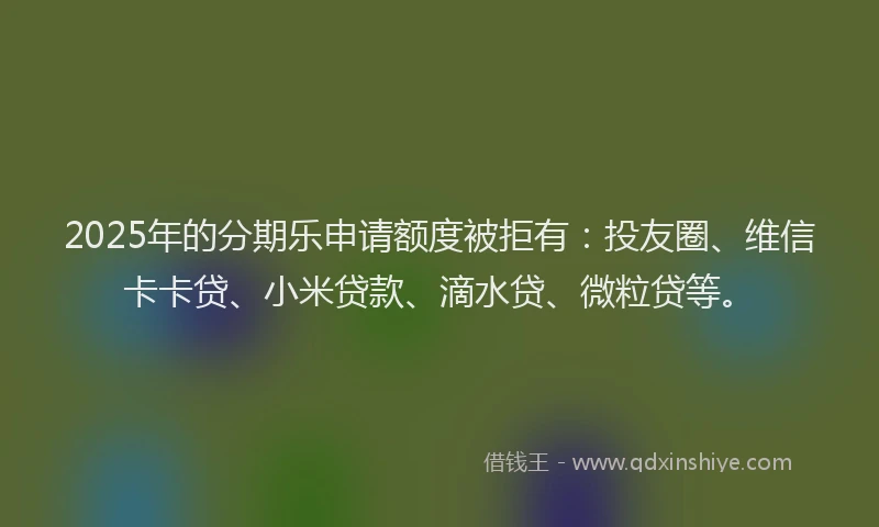 2025年的分期乐申请额度被拒有：投友圈、维信卡卡贷、小米贷款、滴水贷、微粒贷等。