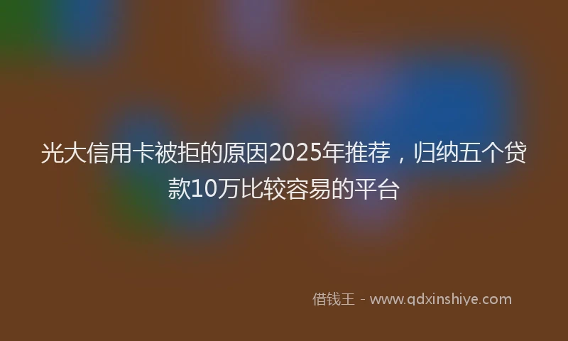光大信用卡被拒的原因2025年推荐，归纳五个贷款10万比较容易的平台