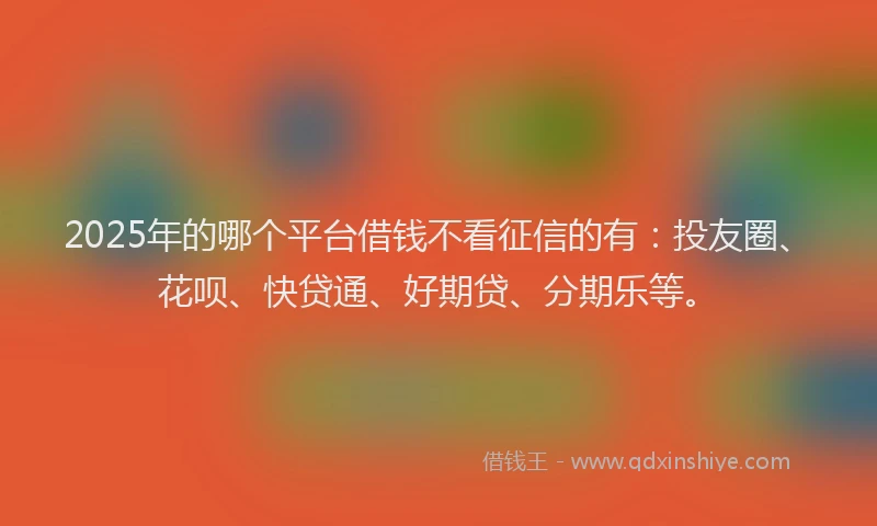 2025年的哪个平台借钱不看征信的有：投友圈、花呗、快贷通、好期贷、分期乐等。