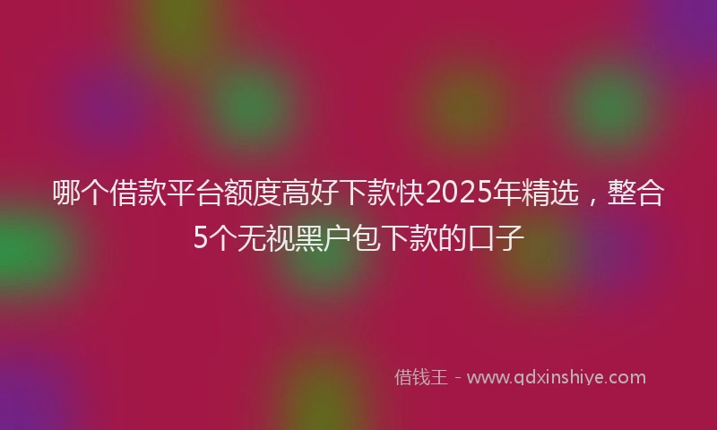 哪个借款平台额度高好下款快2025年精选，整合5个无视黑户包下款的口子