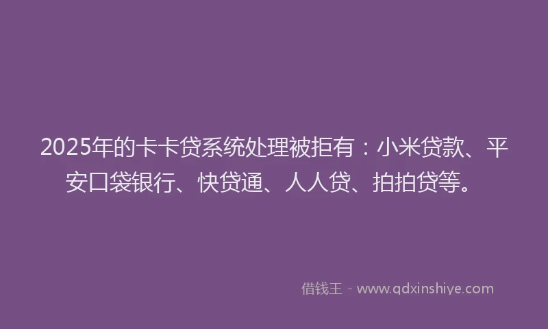 2025年的卡卡贷系统处理被拒有：小米贷款、平安口袋银行、快贷通、人人贷、拍拍贷等。