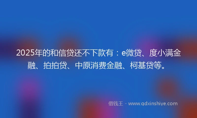 2025年的和信贷还不下款有：e微贷、度小满金融、拍拍贷、中原消费金融、柯基贷等。