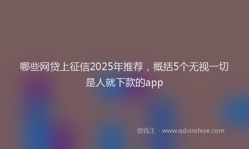 哪些网贷上征信2025年推荐，概括5个无视一切是人就下款的app