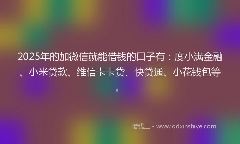 2025年的加微信就能借钱的口子有：度小满金融、小米贷款、维信卡卡贷、快贷通、小花钱包等。