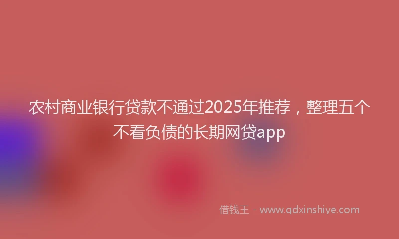 农村商业银行贷款不通过2025年推荐，整理五个不看负债的长期网贷app