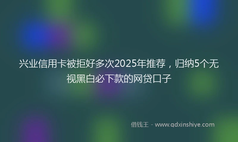 兴业信用卡被拒好多次2025年推荐，归纳5个无视黑白必下款的网贷口子