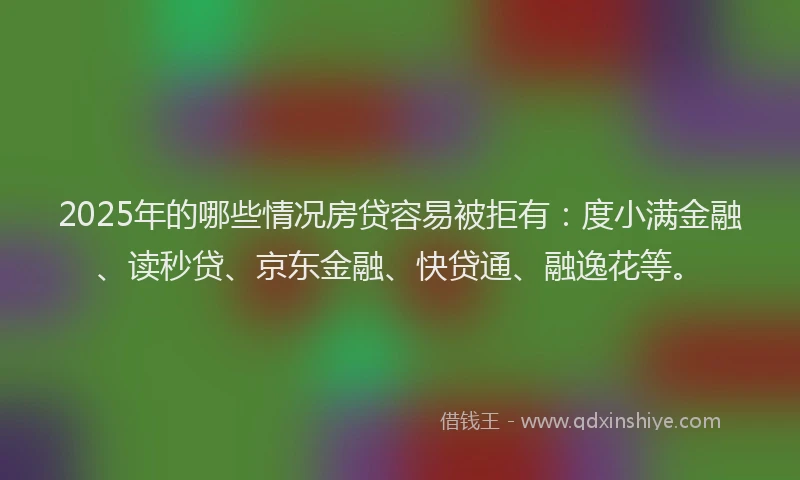 2025年的哪些情况房贷容易被拒有：度小满金融、读秒贷、京东金融、快贷通、融逸花等。