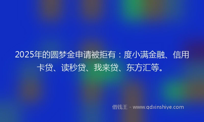 2025年的圆梦金申请被拒有：度小满金融、信用卡贷、读秒贷、我来贷、东方汇等。