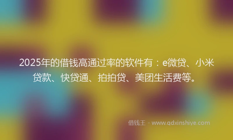 2025年的借钱高通过率的软件有：e微贷、小米贷款、快贷通、拍拍贷、美团生活费等。