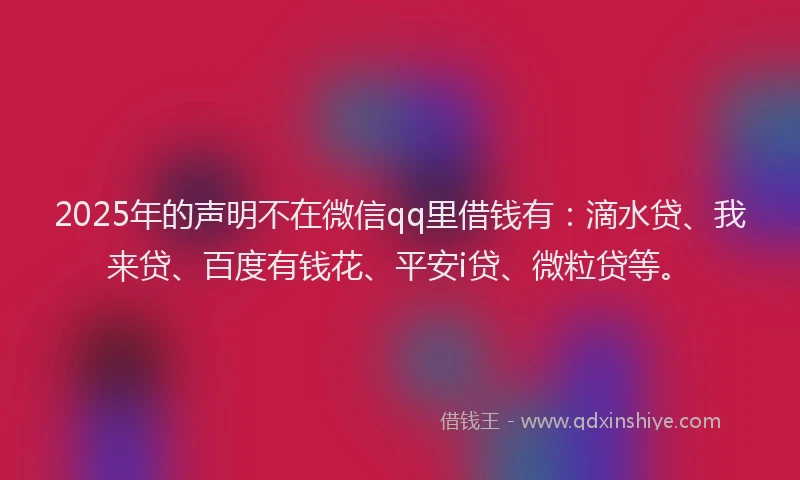 2025年的声明不在微信qq里借钱有：滴水贷、我来贷、百度有钱花、平安i贷、微粒贷等。