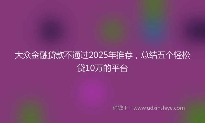 大众金融贷款不通过2025年推荐，总结五个轻松贷10万的平台