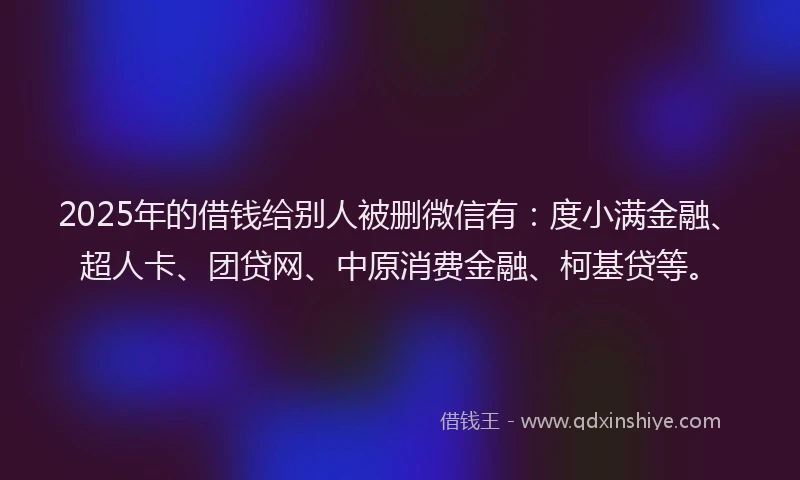 2025年的借钱给别人被删微信有：度小满金融、超人卡、团贷网、中原消费金融、柯基贷等。
