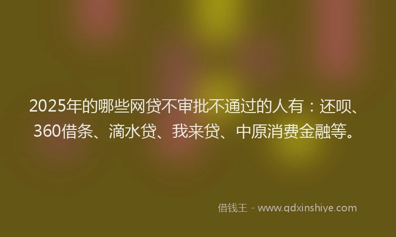 2025年的哪些网贷不审批不通过的人有：还呗、360借条、滴水贷、我来贷、中原消费金融等。