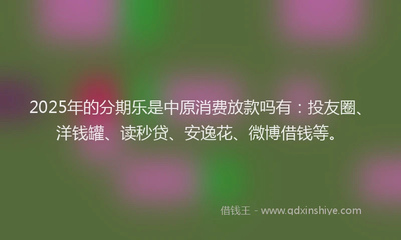 2025年的分期乐是中原消费放款吗有：投友圈、洋钱罐、读秒贷、安逸花、微博借钱等。