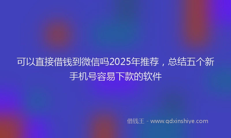 可以直接借钱到微信吗2025年推荐，总结五个新手机号容易下款的软件