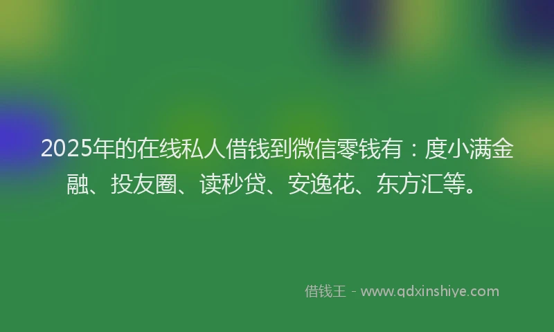2025年的在线私人借钱到微信零钱有：度小满金融、投友圈、读秒贷、安逸花、东方汇等。