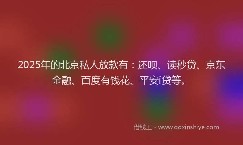 2025年的北京私人放款有：还呗、读秒贷、京东金融、百度有钱花、平安i贷等。