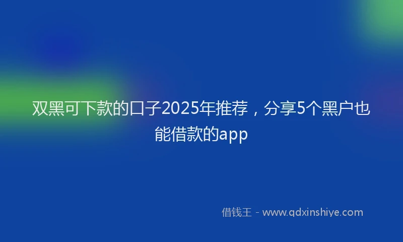 双黑可下款的口子2025年推荐，分享5个黑户也能借款的app