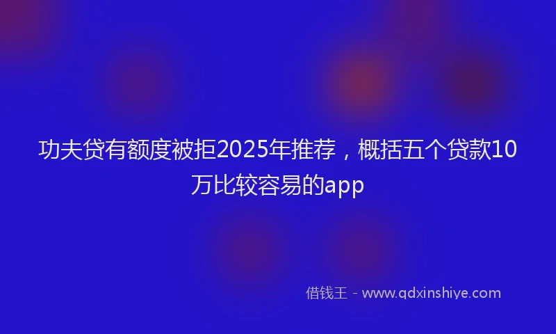 功夫贷有额度被拒2025年推荐，概括五个贷款10万比较容易的app