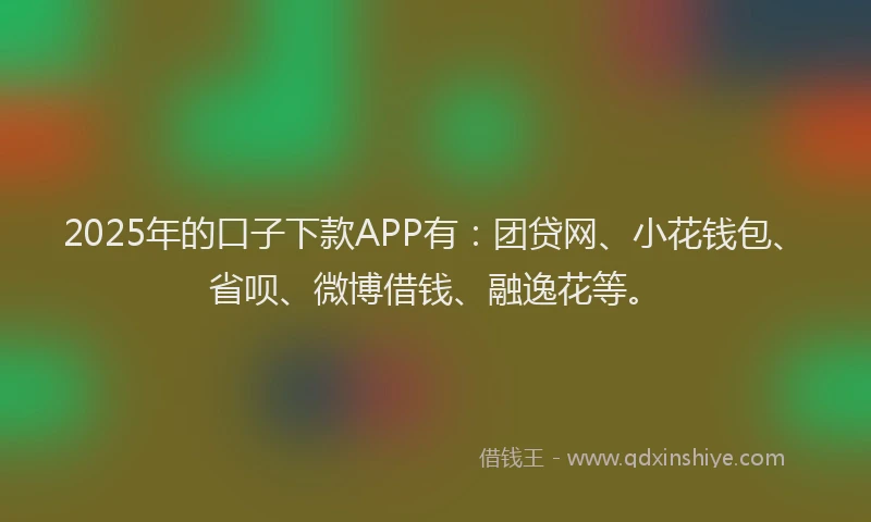 2025年的口子下款APP有：团贷网、小花钱包、省呗、微博借钱、融逸花等。