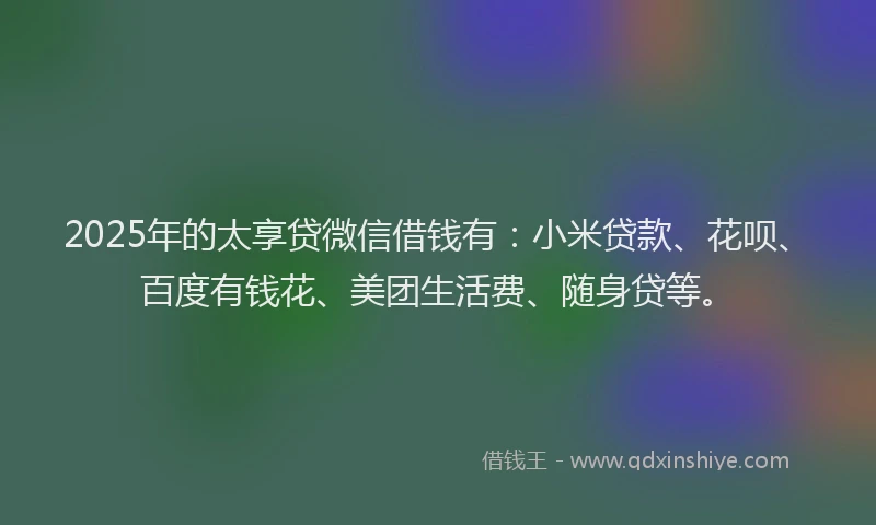 2025年的太享贷微信借钱有：小米贷款、花呗、百度有钱花、美团生活费、随身贷等。