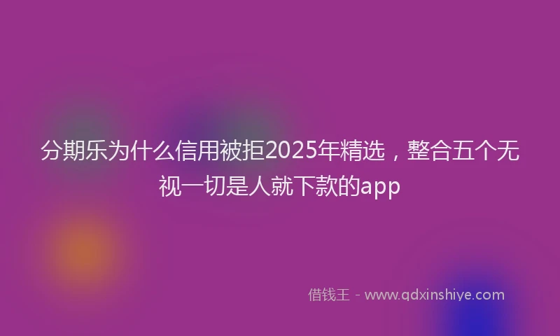 分期乐为什么信用被拒2025年精选，整合五个无视一切是人就下款的app