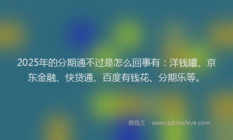 2025年的分期通不过是怎么回事有：洋钱罐、京东金融、快贷通、百度有钱花、分期乐等。
