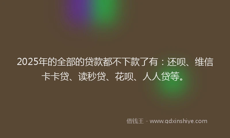 2025年的全部的贷款都不下款了有：还呗、维信卡卡贷、读秒贷、花呗、人人贷等。