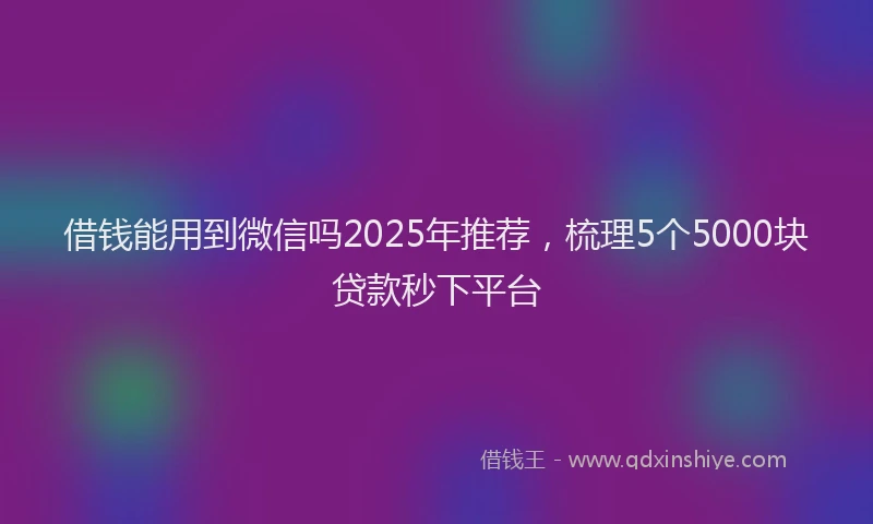 借钱能用到微信吗2025年推荐，梳理5个5000块贷款秒下平台