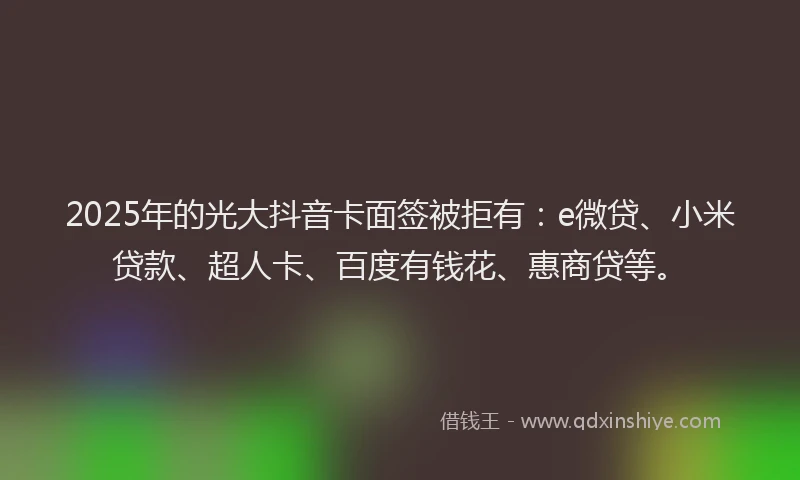 2025年的光大抖音卡面签被拒有：e微贷、小米贷款、超人卡、百度有钱花、惠商贷等。