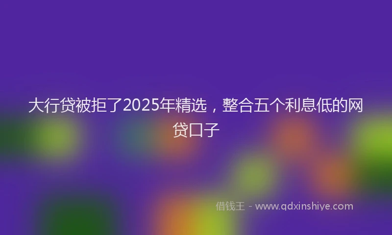 大行贷被拒了2025年精选，整合五个利息低的网贷口子