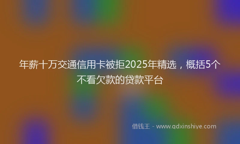 年薪十万交通信用卡被拒2025年精选，概括5个不看欠款的贷款平台