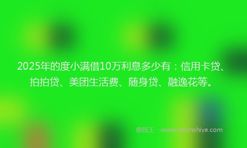 2025年的度小满借10万利息多少有：信用卡贷、拍拍贷、美团生活费、随身贷、融逸花等。