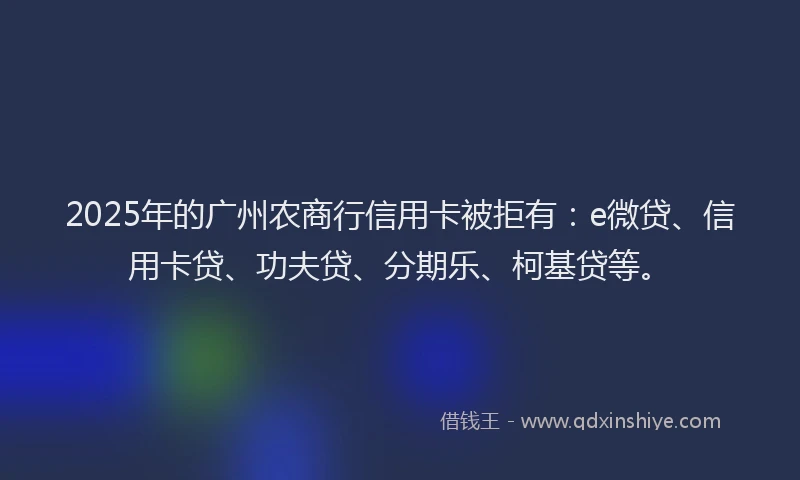 2025年的广州农商行信用卡被拒有：e微贷、信用卡贷、功夫贷、分期乐、柯基贷等。