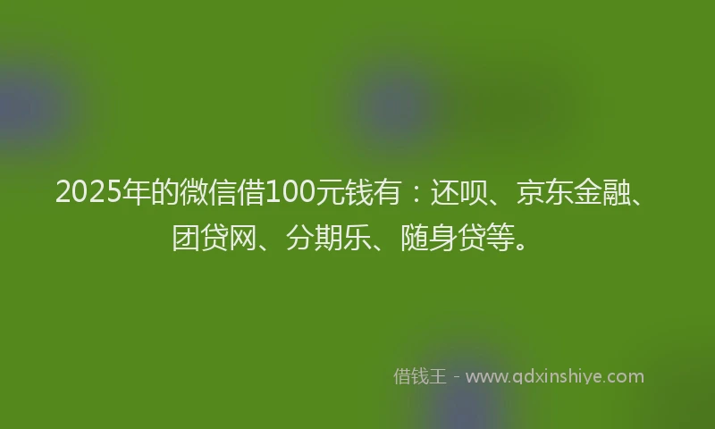 2025年的微信借100元钱有：还呗、京东金融、团贷网、分期乐、随身贷等。