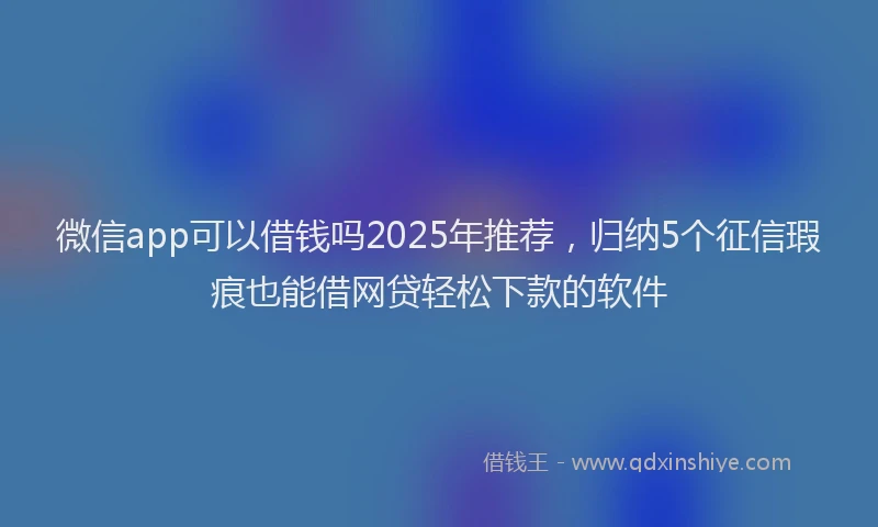 微信app可以借钱吗2025年推荐，归纳5个征信瑕疵也能借网贷轻松下款的软件