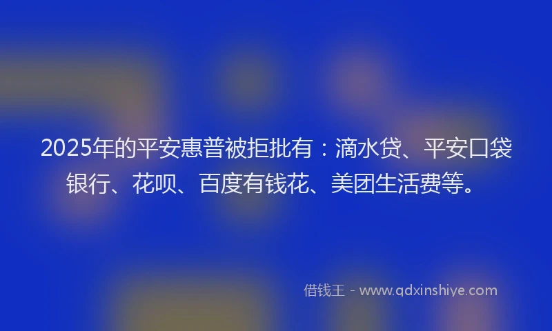 2025年的平安惠普被拒批有：滴水贷、平安口袋银行、花呗、百度有钱花、美团生活费等。