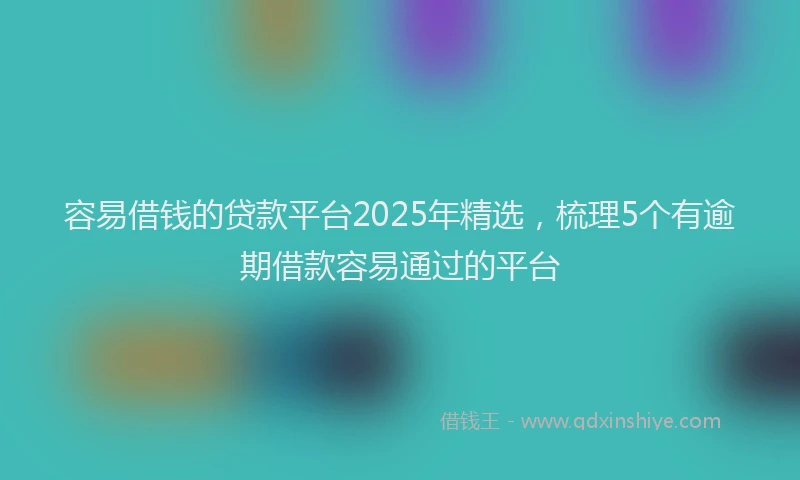容易借钱的贷款平台2025年精选，梳理5个有逾期借款容易通过的平台