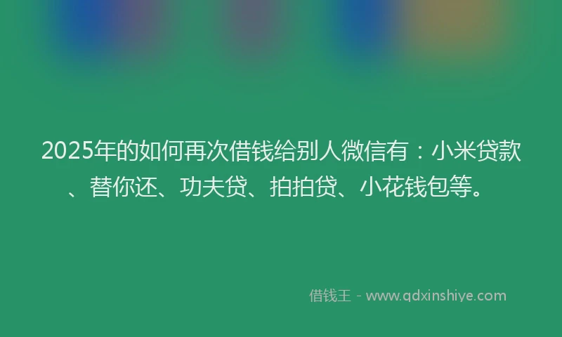2025年的如何再次借钱给别人微信有：小米贷款、替你还、功夫贷、拍拍贷、小花钱包等。
