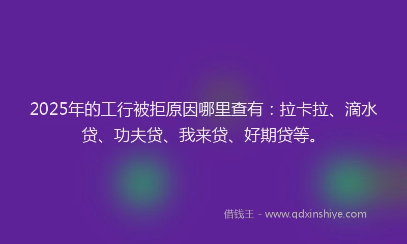 2025年的工行被拒原因哪里查有：拉卡拉、滴水贷、功夫贷、我来贷、好期贷等。