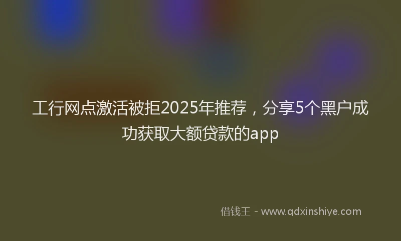 工行网点激活被拒2025年推荐，分享5个黑户成功获取大额贷款的app