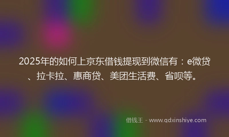 2025年的如何上京东借钱提现到微信有：e微贷、拉卡拉、惠商贷、美团生活费、省呗等。
