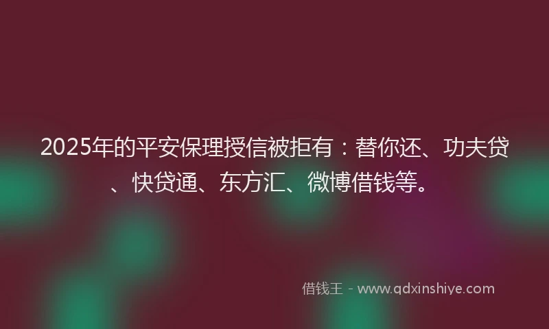 2025年的平安保理授信被拒有：替你还、功夫贷、快贷通、东方汇、微博借钱等。