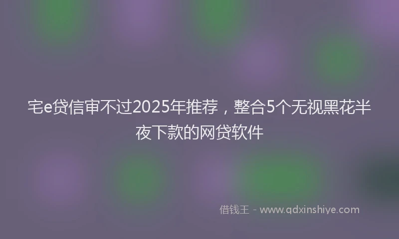 宅e贷信审不过2025年推荐，整合5个无视黑花半夜下款的网贷软件
