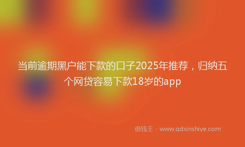 当前逾期黑户能下款的口子2025年推荐，归纳五个网贷容易下款18岁的app