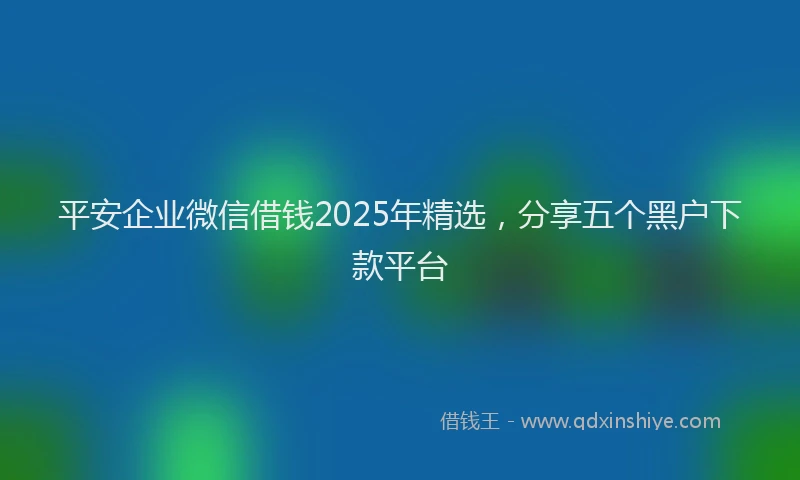 平安企业微信借钱2025年精选，分享五个黑户下款平台