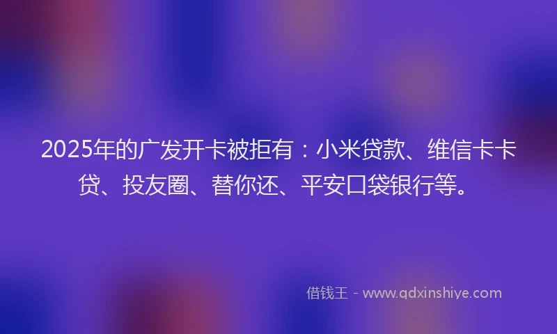 2025年的广发开卡被拒有：小米贷款、维信卡卡贷、投友圈、替你还、平安口袋银行等。